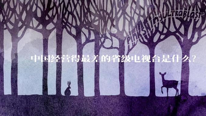 中国经营得最差的省级电视台是什么？