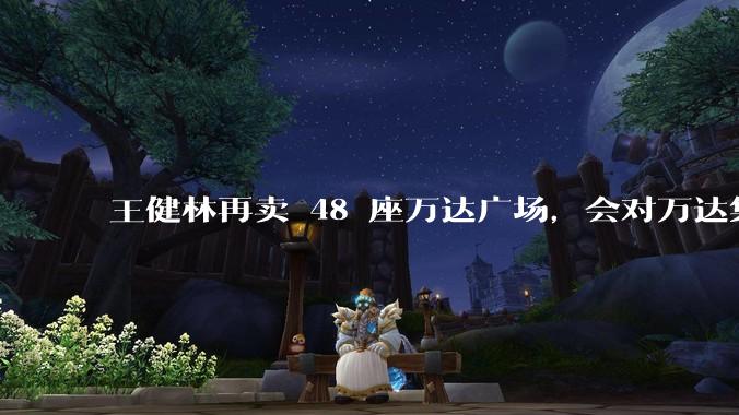 王健林再卖 48 座万达广场，会对万达集团带来哪些影响？目前万达面临怎样的困境？